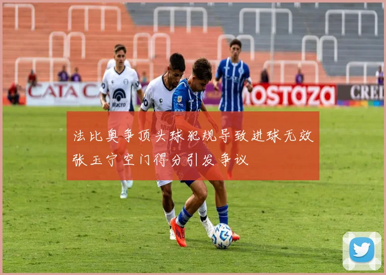 法比奥争顶头球犯规导致进球无效张玉宁空门得分引发争议