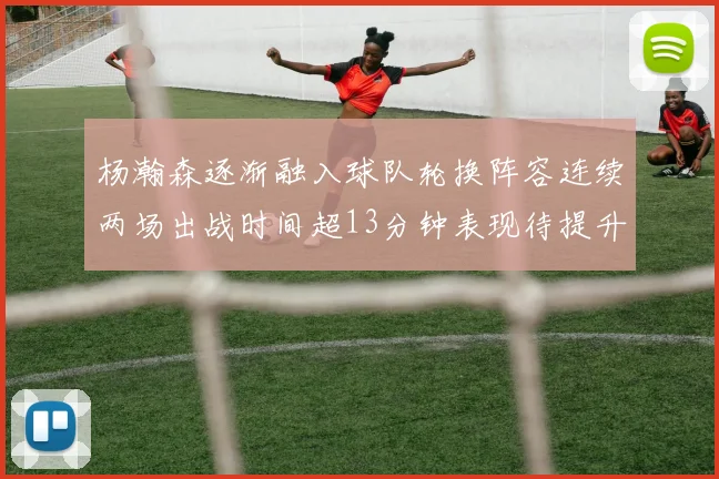 杨瀚森逐渐融入球队轮换阵容连续两场出战时间超13分钟表现待提升