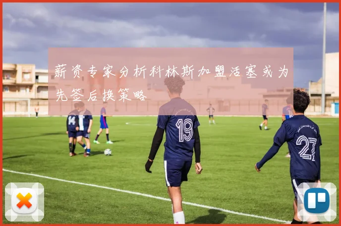 薪资专家分析科林斯加盟活塞或为先签后换策略