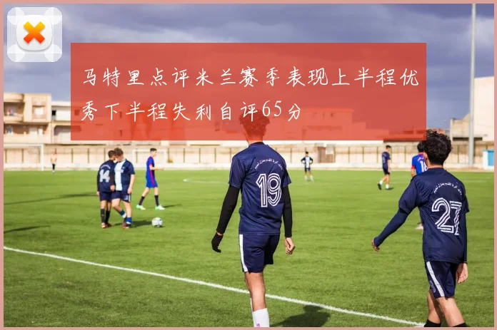 马特里点评米兰赛季表现上半程优秀下半程失利自评65分