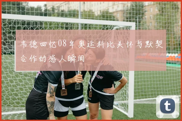 韦德回忆08年奥运科比关怀与默契合作的感人瞬间