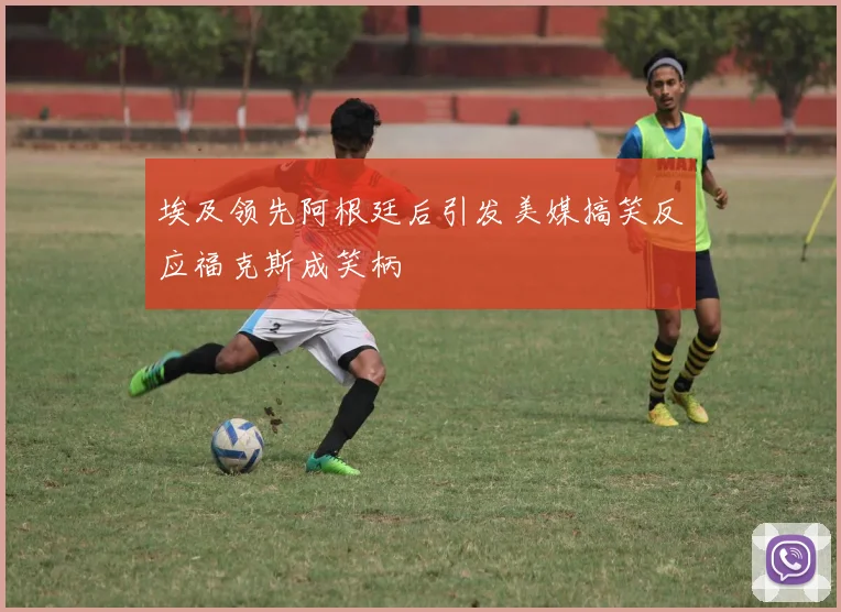 埃及领先阿根廷后引发美媒搞笑反应福克斯成笑柄