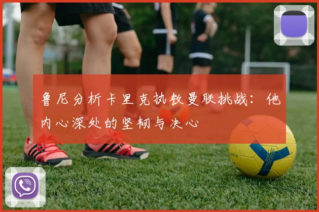 鲁尼分析卡里克执教曼联挑战：他内心深处的坚韧与决心
