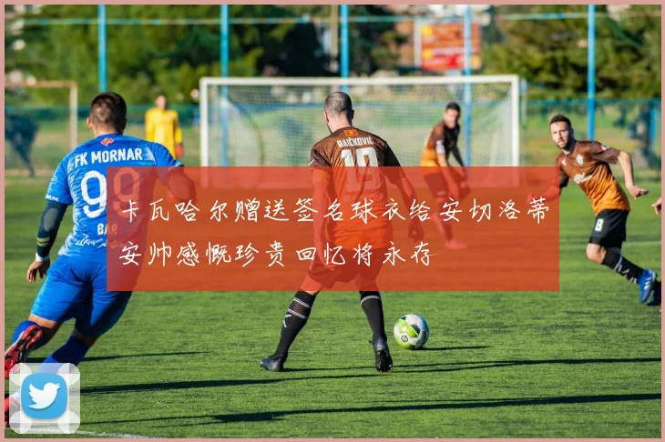卡瓦哈尔赠送签名球衣给安切洛蒂安帅感慨珍贵回忆将永存