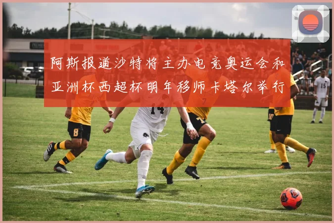 阿斯报道沙特将主办电竞奥运会和亚洲杯西超杯明年移师卡塔尔举行