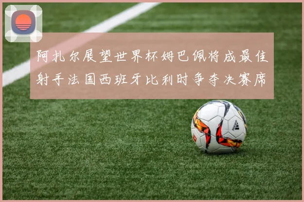 阿扎尔展望世界杯姆巴佩将成最佳射手法国西班牙比利时争夺决赛席位