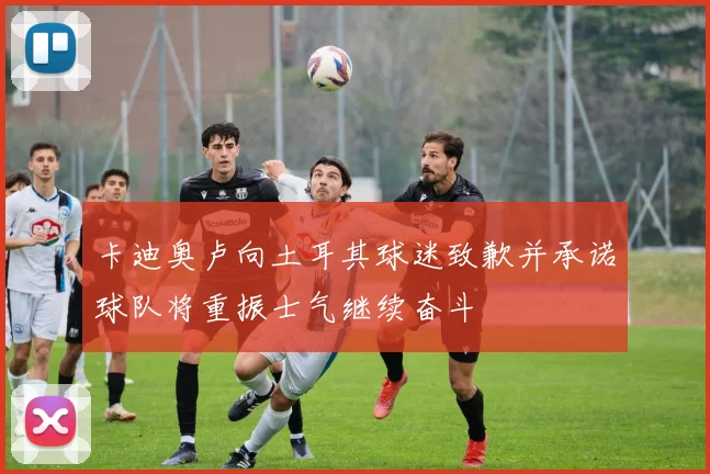 卡迪奥卢向土耳其球迷致歉并承诺球队将重振士气继续奋斗