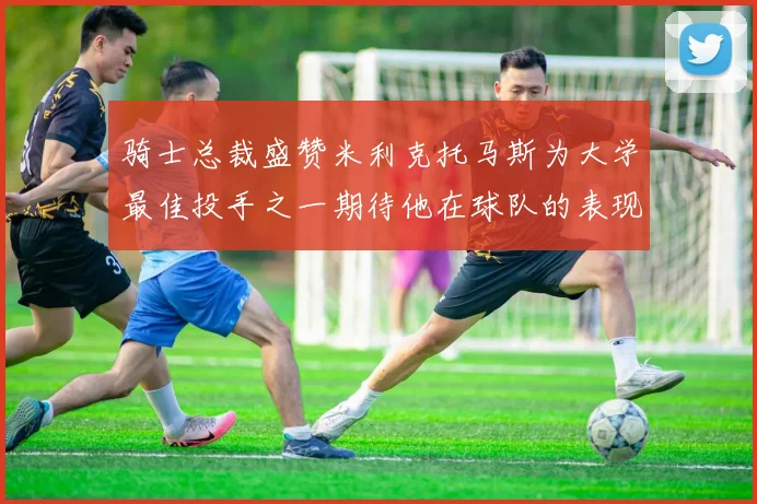 骑士总裁盛赞米利克托马斯为大学最佳投手之一期待他在球队的表现