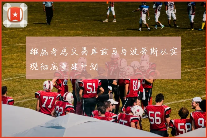 雄鹿考虑交易库兹马与波蒂斯以实现彻底重建计划