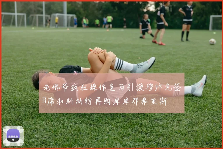 老佛爷疯狂操作皇马引援穆帅免签B席和科纳特再购库库邓弗里斯