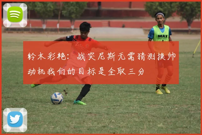 铃木彩艳：战突尼斯无需猜测换帅动机我们的目标是全取三分