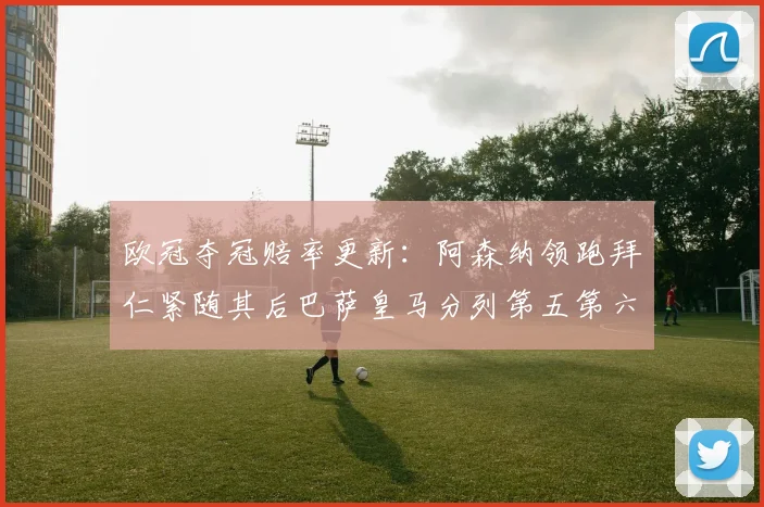 欧冠夺冠赔率更新：阿森纳领跑拜仁紧随其后巴萨皇马分列第五第六位