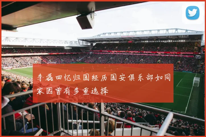 李磊回忆归国经历国安俱乐部如同家园曾有多重选择