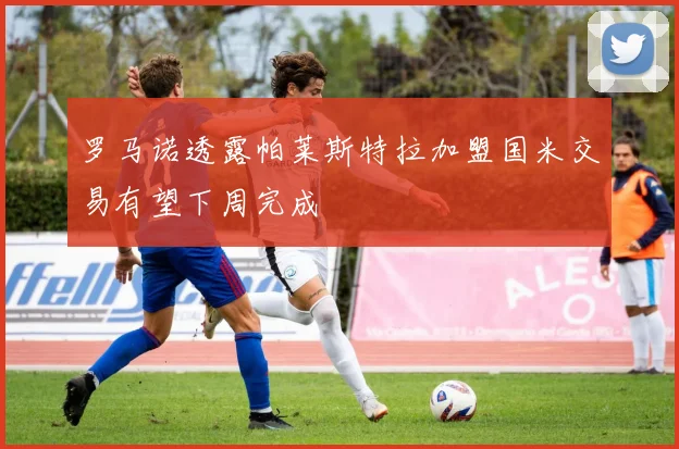 罗马诺透露帕莱斯特拉加盟国米交易有望下周完成
