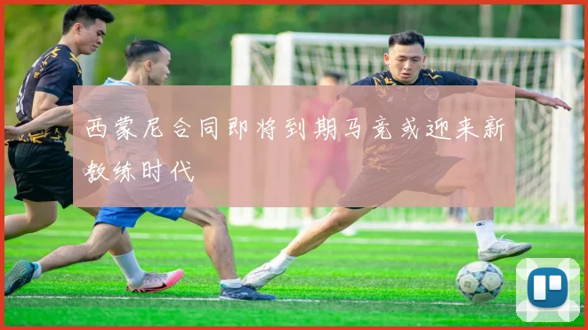 西蒙尼合同即将到期马竞或迎来新教练时代