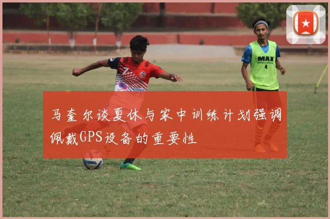 马奎尔谈夏休与家中训练计划强调佩戴GPS设备的重要性