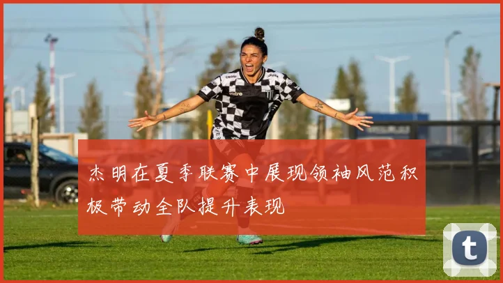 杰明在夏季联赛中展现领袖风范积极带动全队提升表现