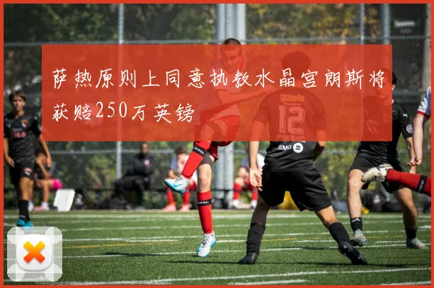 萨热原则上同意执教水晶宫朗斯将获赔250万英镑