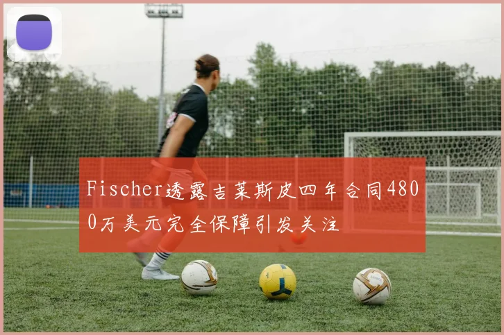 Fischer透露吉莱斯皮四年合同4800万美元完全保障引发关注