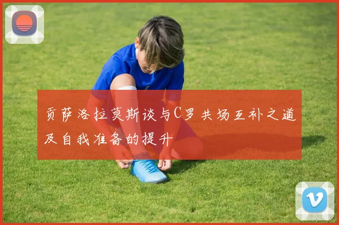 贡萨洛拉莫斯谈与C罗共场互补之道及自我准备的提升