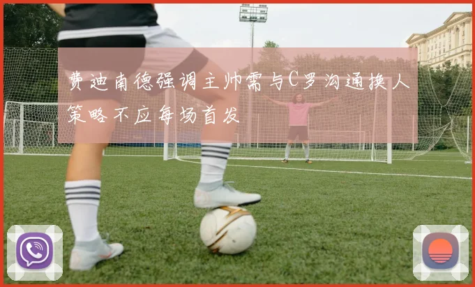 费迪南德强调主帅需与C罗沟通换人策略不应每场首发